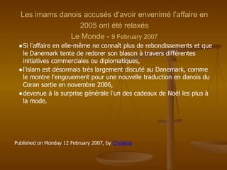 Les imams danois accusés d’avoir envenimé l’affaire en
2005 ont été relaxés
Le Monde - 9 February 2007
●Si l’affaire en elle-même ne connaît plus de rebondissements et que
le Danemark tente de redorer son blason à travers différentes
initiatives commerciales ou diplomatiques,
●l’islam est désormais très largement discuté au Danemark, comme
le montre l’engouement pour une nouvelle traduction en danois du
Coran sortie en novembre 2006,
●devenue à la surprise générale l’un des cadeaux de Noël les plus à
la mode.
Published on Monday 12 February 2007, by Christine
 