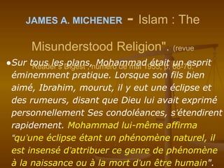 JAMES A. MICHENER - Islam : The
Misunderstood Religion". (revue
Reader’s Digest , numéro de mai 1955, p. 68-70.●Sur tous les plans, Mohammad était un esprit
éminemment pratique. Lorsque son fils bien
aimé, Ibrahim, mourut, il y eut une éclipse et
des rumeurs, disant que Dieu lui avait exprimé
personnellement Ses condoléances, s’étendirent
rapidement. Mohammad lui-même affirma
“qu’une éclipse étant un phénomène naturel, il
est insensé d’attribuer ce genre de phénomène
à la naissance ou à la mort d’un être humain".
 