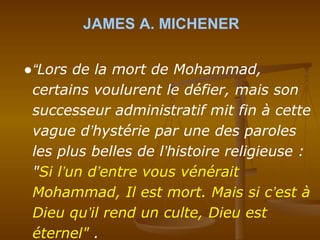 JAMES A. MICHENER
●“Lors de la mort de Mohammad,
certains voulurent le défier, mais son
successeur administratif mit fin à cette
vague d’hystérie par une des paroles
les plus belles de l’histoire religieuse :
"Si l’un d’entre vous vénérait
Mohammad, Il est mort. Mais si c’est à
Dieu qu’il rend un culte, Dieu est
éternel" .
 