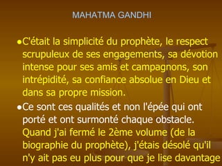 MAHATMA GANDHI
●C'était la simplicité du prophète, le respect
scrupuleux de ses engagements, sa dévotion
intense pour ses amis et campagnons, son
intrépidité, sa confiance absolue en Dieu et
dans sa propre mission.
●Ce sont ces qualités et non l'épée qui ont
porté et ont surmonté chaque obstacle.
Quand j'ai fermé le 2ème volume (de la
biographie du prophète), j'étais désolé qu'il
n'y ait pas eu plus pour que je lise davantage
 