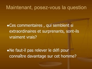 Maintenant, posez-vous la question
●Ces commentaires , qui semblent si
extraordinaires et surprenants, sont-ils
vraiment vrais?
●Ne faut-il pas relever le défi pour
connaître davantage sur cet homme?
 