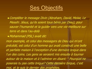 Ses Objectifs
●Compléter le message Divin (Abraham, David, Moise, Le
Messih: Jésus, qu’ils soient tous bénis par Dieu), pour
sauver l’humanité et la guider vers une vie meilleure sur
terre et dans l’au-delà
●Mohammad (PSL) avait dit:
mon exemple, et celui des messagers de Dieu qui m’ont
précédé, est celui d’un homme qui avait construit une belle
et parfaite maison à l’exception d’une dernière brique dans
l’un des coins. Les gens se seraient mis ensuite à tourner
autour de la maison et à l’admirer en disant: “ Pourquoi ne
poserais tu pas cette brique? Cette dernière brique, c’est
moi, et je suis le dernier des prophètes.
 