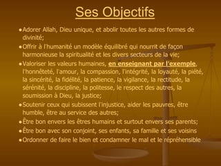 ●Adorer Allah, Dieu unique, et abolir toutes les autres formes de
divinité;
●Offrir à l’humanité un modèle équilibré qui nourrit de façon
harmonieuse la spiritualité et les divers secteurs de la vie;
●Valoriser les valeurs humaines, en enseignant par l’exemple,
l’honnêteté, l’amour, la compassion, l’intégrité, la loyauté, la piété,
la sincérité, la fidélité, la patience, la vigilance, la rectitude, la
sérénité, la discipline, la politesse, le respect des autres, la
soumission à Dieu, la justice;
●Soutenir ceux qui subissent l’injustice, aider les pauvres, être
humble, être au service des autres;
●Être bon envers les êtres humains et surtout envers ses parents;
●Être bon avec son conjoint, ses enfants, sa famille et ses voisins
●Ordonner de faire le bien et condamner le mal et le répréhensible
Ses Objectifs
 