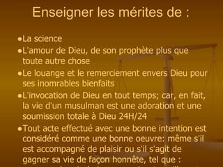 Enseigner les mérites de :
●La science
●L’amour de Dieu, de son prophète plus que
toute autre chose
●Le louange et le remerciement envers Dieu pour
ses inomrables bienfaits
●L’invocation de Dieu en tout temps; car, en fait,
la vie d’un musulman est une adoration et une
soumission totale à Dieu 24H/24
●Tout acte effectué avec une bonne intention est
considéré comme une bonne oeuvre: même s’il
est accompagné de plaisir ou s’il s’agit de
gagner sa vie de façon honnête, tel que :
 