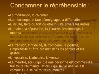 Condamner le répréhensible :
●La médisance, la calomnie
●Le mensonge, le faux témoignage, la diffamation
●L’insulte, faire du tort ou être injuste envers les autres
●La haine, la séparation, la jalousie, l’espionnage, le
mépris: (N’espionnez pas, ne rivalisez pas, n’enviez pas,
ne nourissez pas la haine entre vous, ne fuyez pas les
uns aux autres, et soyez des serviteurs de Dieu)
●La trahison, l’infidélité, la tromperie, la perfidie,
l’impolitesse et être grossier dans les paroles et les
gestes
●L’hypocrisie, L’adultaire, L’ivresse
●Le meurtre, (celui qui tue une personne est comme s’il a
tué toute l’humanité, et celui qui sauve une vie est
comme s’il a sauvé toute l’humanité)
 
