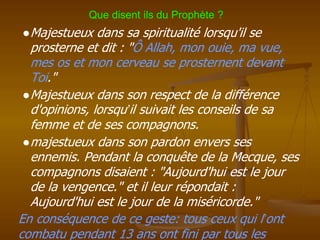 ●Majestueux dans sa spiritualité lorsqu'il se
prosterne et dit : "Ô Allah, mon ouie, ma vue,
mes os et mon cerveau se prosternent devant
Toi."
●Majestueux dans son respect de la différence
d'opinions, lorsqu’il suivait les conseils de sa
femme et de ses compagnons.
●majestueux dans son pardon envers ses
ennemis. Pendant la conquête de la Mecque, ses
compagnons disaient : "Aujourd'hui est le jour
de la vengence." et il leur répondait :
Aujourd'hui est le jour de la miséricorde."
En conséquence de ce geste: tous ceux qui l’ont
combatu pendant 13 ans ont fini par tous les
Que disent ils du Prophète ?
 
