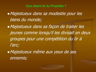 ●Majestueux dans sa modestie pour les
biens du monde;
●Majestueux dans sa façon de traiter les
jeunes comme lorsqu'il les divisait en deux
groupes pour une compétition du tir à
l'arc;
●Majestueux même aux yeux de ses
ennemis;
Que disent ils du Prophète ?
 