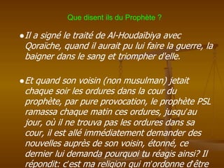 ●Il a signé le traité de Al-Houdaïbiya avec
Qoraïche, quand il aurait pu lui faire la guerre, la
baigner dans le sang et triompher d'elle.
●Et quand son voisin (non musulman) jetait
chaque soir les ordures dans la cour du
prophète, par pure provocation, le prophète PSL
ramassa chaque matin ces ordures, jusqu’au
jour, où il ne trouva pas les ordures dans sa
cour, il est allé immédiatement demander des
nouvelles auprès de son voisin, étonné, ce
dernier lui demanda pourquoi tu réagis ainsi? Il
répondit: c’est ma religion qui m’ordonne d’être
Que disent ils du Prophète ?
 