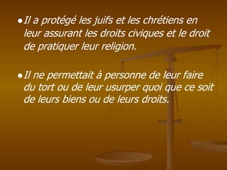 ●Il a protégé les juifs et les chrétiens en
leur assurant les droits civiques et le droit
de pratiquer leur religion.
●Il ne permettait à personne de leur faire
du tort ou de leur usurper quoi que ce soit
de leurs biens ou de leurs droits.
 