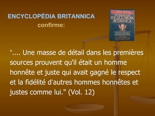 ENCYCLOPÉDIA BRITANNICA
confirme:
“.... Une masse de détail dans les premières
sources prouvent qu'il était un homme
honnête et juste qui avait gagné le respect
et la fidélité d’autres hommes honnêtes et
justes comme lui." (Vol. 12)
 