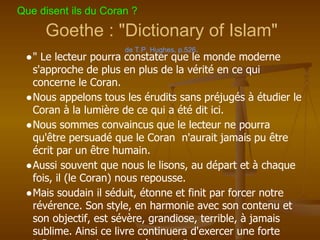 Goethe : "Dictionary of Islam"
de T.P. Hughes, p.526.
●" Le lecteur pourra constater que le monde moderne
s'approche de plus en plus de la vérité en ce qui
concerne le Coran.
●Nous appelons tous les érudits sans préjugés à étudier le
Coran à la lumière de ce qui a été dit ici.
●Nous sommes convaincus que le lecteur ne pourra
qu'être persuadé que le Coran n'aurait jamais pu être
écrit par un être humain.
●Aussi souvent que nous le lisons, au départ et à chaque
fois, il (le Coran) nous repousse.
●Mais soudain il séduit, étonne et finit par forcer notre
révérence. Son style, en harmonie avec son contenu et
son objectif, est sévère, grandiose, terrible, à jamais
sublime. Ainsi ce livre continuera d'exercer une forte
Que disent ils du Coran ?
 
