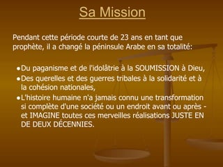 Sa Mission
Pendant cette période courte de 23 ans en tant que
prophète, il a changé la péninsule Arabe en sa totalité:
●Du paganisme et de l'idolâtrie à la SOUMISSION à Dieu,
●Des querelles et des guerres tribales à la solidarité et à
la cohésion nationales,
●L'histoire humaine n'a jamais connu une transformation
si complète d'une société ou un endroit avant ou après -
et IMAGINE toutes ces merveilles réalisations JUSTE EN
DE DEUX DÉCENNIES.
 