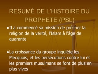 RESUMÉ DE L’HISTOIRE DU
PROPHETE (PSL)
●Il a commencé sa mission de prêcher la
religion de la vérité, l'Islam à l'âge de
quarante
●La croissance du groupe inquiète les
Mecquois, et les persécutions contre lui et
les premiers musulmans se font de plus en
plus vives
 
