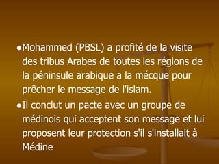 ●Mohammed (PBSL) a profité de la visite
des tribus Arabes de toutes les régions de
la péninsule arabique a la mécque pour
prêcher le message de l'islam.
●Il conclut un pacte avec un groupe de
médinois qui acceptent son message et lui
proposent leur protection s'il s'installait à
Médine
 