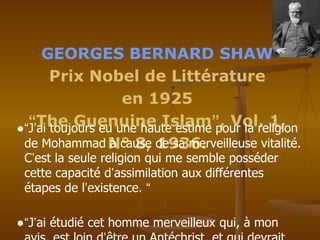 GEORGES BERNARD SHAW
Prix Nobel de Littérature
en 1925
“The Guenuine Islam”, Vol. 1,
N° 8, 1936.
●“J’ai toujours eu une haute estime pour la religion
de Mohammad à cause de sa merveilleuse vitalité.
C’est la seule religion qui me semble posséder
cette capacité d’assimilation aux différentes
étapes de l’existence. “
●“J’ai étudié cet homme merveilleux qui, à mon
 