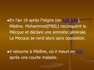 ●En l'an 10 après l'hégire (en 629-630),
Médine. Mohammed(PBSL) reconquérit la
Mécque et déclare une amnistie générale.
La Mecque se rend alors sans opposition.
●il retourne à Médine, où il meurt en 632
après une courte maladie.
 