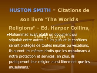 HUSTON SMITH - Citations de
son livre “The World’s
Religions” - Ed. Harper Collins,
1991, p.256
●Mohammad avait établi un document qui
stipulait entre autres : “ les juifs et le chrétiens
seront protégés de toutes insultes ou vexations,
ils auront les mêmes droits que les musulmans à
notre protection et services, en plus, ils
pratiqueront leur religion aussi librement que les
musulmans.”
 