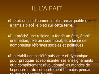 IL L’A FAIT…
●Il était de loin l'homme le plus remarquable qui
a jamais placé le pied sur cette terre.
●Il a prêché une religion, a fondé un état, établi
une nation, fixé un code moral, et a lancé de
nombreuses réformes sociales et politiques
●Il a établi une société puissante et dynamique
pour pratiquer et représenter ses enseignements
et a complètement révolutionné les mondes de
la pensée et du comportement humains pendant
 