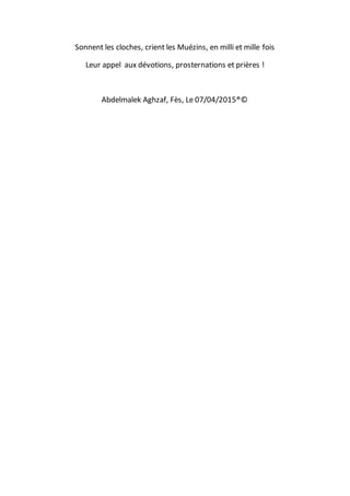 Sonnent les cloches, crient les Muézins, en milli et mille fois
Leur appel aux dévotions, prosternations et prières !
Abdelmalek Aghzaf, Fès, Le 07/04/2015®©
 