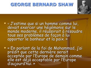 GEORGE BERNARD SHAW



   « J’estime que si un homme comme lui,
    devait exercer une hégémonie sur le
    monde moderne, il réussirait à résoudre
    tous ses problèmes de façon à lui
    apporter le bonheur et la paix. »

   « En parlant de la foi de Mohammad, j’ai
    prédit que cette dernière serait
    acceptée par l’Europe de demain comme
    elle est déjà acceptable par l’Europe
    d’aujourd’hui. »
 