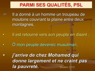 PARMI SES QUALITÉS, PSL
   Il a donné à un homme un troupeau de
    moutons couvrant la plaine entre deux
    montagnes,

•   Il est retourné vers son peuple en disant :

•   Ô mon peuple devenez musulman,

•   j’arrive de chez Mohamed qui
    donne largement et ne craint pas
    la pauvreté.         Moslim 2312
 