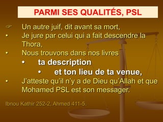PARMI SES QUALITÉS, PSL
     Un autre juif, dit avant sa mort,
•     Je jure par celui qui a fait descendre la
      Thora,
•     Nous trouvons dans nos livres
      •     ta description
            •   et ton lieu de ta venue,
•     J’atteste qu’il n’y a de Dieu qu’Allah et que
      Mohamed PSL est son messager.
Ibnou Kathir 252-2, Ahmed 411-5.
 