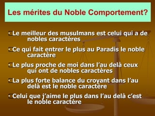 Les mérites du Noble Comportement?

 Le meilleur des musulmans est celui qui a de
     nobles caractères
 Ce qui fait entrer le plus au Paradis le noble
     caractère
 Le plus proche de moi dans l’au delà ceux
      qui ont de nobles caractères
 La plus forte balance du croyant dans l’au
      delà est le noble caractère
 Celui que j’aime le plus dans l’au delà c’est
      le noble caractère
 