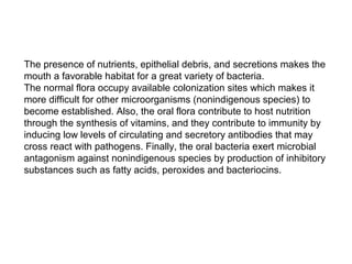 The presence of nutrients, epithelial debris, and secretions makes the
mouth a favorable habitat for a great variety of bacteria.
The normal flora occupy available colonization sites which makes it
more difficult for other microorganisms (nonindigenous species) to
become established. Also, the oral flora contribute to host nutrition
through the synthesis of vitamins, and they contribute to immunity by
inducing low levels of circulating and secretory antibodies that may
cross react with pathogens. Finally, the oral bacteria exert microbial
antagonism against nonindigenous species by production of inhibitory
substances such as fatty acids, peroxides and bacteriocins.
 