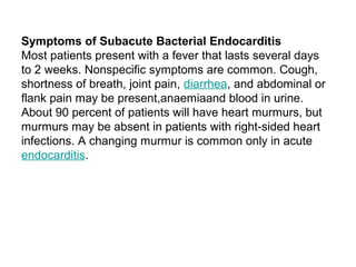 Symptoms of Subacute Bacterial Endocarditis
Most patients present with a fever that lasts several days
to 2 weeks. Nonspecific symptoms are common. Cough,
shortness of breath, joint pain, diarrhea, and abdominal or
flank pain may be present,anaemiaand blood in urine.
About 90 percent of patients will have heart murmurs, but
murmurs may be absent in patients with right-sided heart
infections. A changing murmur is common only in acute
endocarditis.
 