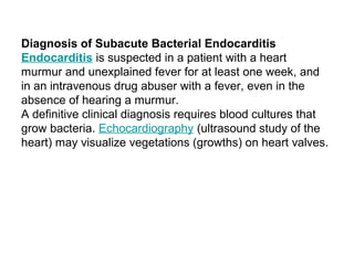 Diagnosis of Subacute Bacterial Endocarditis
Endocarditis is suspected in a patient with a heart
murmur and unexplained fever for at least one week, and
in an intravenous drug abuser with a fever, even in the
absence of hearing a murmur.
A definitive clinical diagnosis requires blood cultures that
grow bacteria. Echocardiography (ultrasound study of the
heart) may visualize vegetations (growths) on heart valves.
 