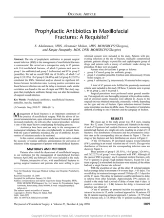 ORIGINAL ARTICLE 
Prophylactic Antibiotics in Maxillofacial 
Fractures: A Requisite? 
S. Adalarasan, MDS, Alexander Mohan, MDS, MOMSRCPS(Glasgow), 
and Sanjay Pasupathy, MDS, DNB, MOMSRCPS(Glasgow) 
Abstract: The role of prophylactic antibiotics to prevent surgical 
wound infection (SWI) in the management of maxillofacial fractures 
is controversial. We carried out a retrospective study in 67 patients 
with 114 maxillofacial fractures, of which 9 patients each were in 
group 1 (no antibiotic) and group 3 (cefotaxime) and 49 in group 2 
(penicillin). We had an overall SWI rate of 16.66%, of which 3 of 
group 1 (33.33%), 12 of group 2 (24.48%), and 2 of group 3 (22.22%) 
constituted the SWIs. Statistical analysis showed no significant dif-ference 
between the infection rates. A strong positive correlation was 
found between infection rate and the delay in treatment, and a similar 
correlation was found in the use of catgut and SWI. Our study sug-gests 
that prophylactic antibiotic therapy may not alter the incidence 
of surgical wound infection. 
Key Words: Prophylactic antibiotics, maxillofacial fractures, 
penicillin, maxilla, mandible 
(J Craniofac Surg 2010;21: 1009Y1011) 
Management of facial fractures is an important component of 
the practice of maxillofacial surgery. With the advent of im-proved 
armamentarium, open reductionYinternal fixation has gained 
increased popularity. As with any other surgical procedure, infection 
is one of the major factors complicating the healing process. 
Antibiotics have been used not only in the management of 
postsurgical infections, but also prophylactically to prevent them. 
With the scare of antibiotic resistance, the use of antibiotics for pre-vention 
of infections needs to be reviewed. 
In this context, a retrospective study was carried out to evaluate 
the necessity of routine antibiotic administration for prevention of 
infections in the management of patients with maxillofacial fractures. 
MATERIALS AND METHODS 
Patients who visited the department of maxillofacial surgery 
in our institution for the management of maxillofacial fractures 
between April 2002 and February 2005 were included in the study. 
Patients, irrespective of sex, with maxillofacial fractures re-quiring 
surgical treatment and patients who were willing to give 
informed consent were included in the study. Patients with pre-existing 
infections at the site of fracture, medically compromised 
patients, patients allergic to penicillin and cephalosporin group of 
drugs, and patients with a history of antibiotic intake during the 
preceding 30 days were excluded. 
Patients were divided into 3 groups as follows: 
& group 1: Control group (no antibiotic group), 
& group 2: crystalline penicillin 2 million units intravenously 30 min 
before surgery, or 
& group 3: cefotaxime 2 g intravenously 30 minutes before surgery. 
A total of 67 patients who fulfilled the previously mentioned 
criteria were included in the study. Of these, 9 patients were in group 
1, 49 in group 2, and 9 in group 3. 
Surgical procedures were performed under general anesthe-sia. 
The surgical site was thoroughly prepared with povidone-iodine, 
and all universal aseptic measures were adhered to. Access to the 
surgical site was obtained intraorally, extraorally, or both, depending 
on the type and site of fracture. Open reductionYinternal fixation 
using miniplates was done in all the cases. The number of miniplates 
differed according to site of fracture and the adequacy of fixation. 
RESULTS 
The mean age in the study group was 33.4 years, ranging 
from 14 to 72 years. There were 62 males and 5 females in the study. 
A total of 38 patients had multiple fractures, whereas the remaining 
patients had fracture at a single site only, resulting in a total of 114 
fractures. The distribution of fractures and the postoperative infec-tion 
rates in the corresponding sites are shown in Figure 1. The eti-ology 
of the fractures and their distribution are shown in Figure 2. 
Of the 114 fractures, 19 developed surgical wound infection 
(SWI), resulting in an overall infection rate of 16.66%. The age-wise 
distribution of fractures and the corresponding infection rates are 
shown in Figure 3. 
Three patients of group 1 (33.33%), 14 of group 2 (24.48%), 
and 2 (22.22%) of group 3 were diagnosed with SWI. Although all 
the cases of SWI in groups 1 and 3 contained multiple fractures, only 
9 of 14 patients in group 2 had multiple fractures. Except for 2 pa-tients 
in group 2 inwhomboth the fractureswere infected, all the others 
had only a single fracture site infected. 
With the exception of one, all the other 18 infected patients 
had an average delay in treatment of 6 or more days (5Y15 days). The 
overall delay in treatment averages around 3.94 days (2Y15 days) for 
all the 67 cases. This delay in treatment could be attributed to delay 
in referral from other hospitals. Approximately 39% patients in-cluded 
in the study had a period of delay of more than 4 days. A 
positive correlation (r = 0.44) between the delay in treatment and 
infection was observed. 
Of the 67 patients, an extraoral incision was required in 16, 
intraoral incisions in 15, and a combined approach in 36 patients. Of 
the 16 patients requiring extraoral approach, 3 patients (18.75%) had 
SWI, whereas only 2 (13.33%) of the 15 patients needing intraoral 
From Sri Manakula Vinayagar Medical College and Hospital, Pondicherry, 
India. 
Received December 16, 2009. 
Accepted for publication January 24, 2010. 
Address correspondence and reprint requests to Sanjay Pasupathy, MDS, 
DNB, MOMSRCPS(Glasgow), No. 16, Cannon St, Priyadarshini Nagar, 
Gorimedu, Pondicherry, India 605006; E-mail: sanjaypasupathy@ 
yahoo.co.in 
The authors report no conflict of interest. 
Copyright * 2010 by Mutaz B. Habal, MD 
ISSN: 1049-2275 
DOI: 10.1097/SCS.0b013e3181e47d43 
The Journal of Craniofacial Surgery & Volume 21, Number 4, July 2010 1009 
Copyright © 2010 Mutaz B. Habal, MD. Unauthorized reproduction of this article is prohibited. 
 
