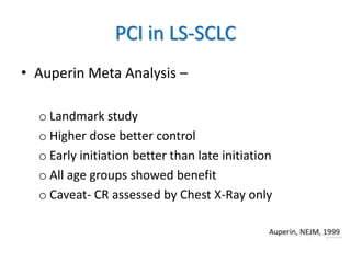 PCI in LS-SCLC
• Auperin Meta Analysis –
o Landmark study
o Higher dose better control
o Early initiation better than late initiation
o All age groups showed benefit
o Caveat- CR assessed by Chest X-Ray only
 