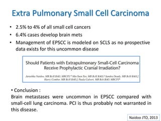 Extra Pulmonary Small Cell Carcinoma
• 2.5% to 4% of all small cell cancers
• 6.4% cases develop brain mets
• Management of EPSCC is modeled on SCLS as no prospective
data exists for this uncommon disease
Naidoo JTO, 2013
• Conclusion :
Brain metastases were uncommon in EPSCC compared with
small-cell lung carcinoma. PCI is thus probably not warranted in
this disease.
 