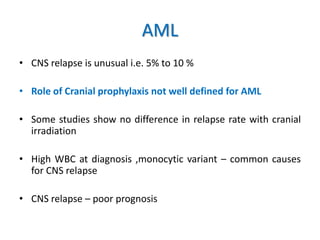AML
• CNS relapse is unusual i.e. 5% to 10 %
• Role of Cranial prophylaxis not well defined for AML
• Some studies show no difference in relapse rate with cranial
irradiation
• High WBC at diagnosis ,monocytic variant – common causes
for CNS relapse
• CNS relapse – poor prognosis
 