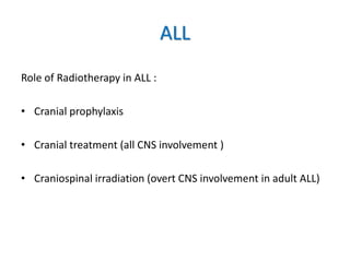 ALL
Role of Radiotherapy in ALL :
• Cranial prophylaxis
• Cranial treatment (all CNS involvement )
• Craniospinal irradiation (overt CNS involvement in adult ALL)
 
