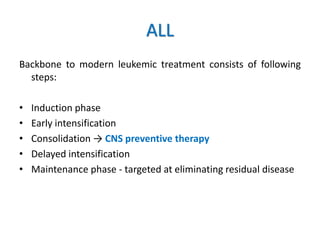 ALL
Backbone to modern leukemic treatment consists of following
steps:
• Induction phase
• Early intensification
• Consolidation → CNS preventive therapy
• Delayed intensification
• Maintenance phase - targeted at eliminating residual disease
 