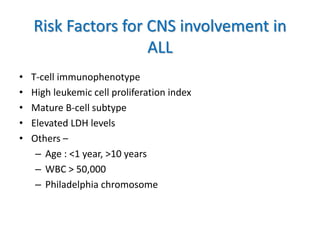Risk Factors for CNS involvement in
ALL
• T-cell immunophenotype
• High leukemic cell proliferation index
• Mature B-cell subtype
• Elevated LDH levels
• Others –
– Age : <1 year, >10 years
– WBC > 50,000
– Philadelphia chromosome
 