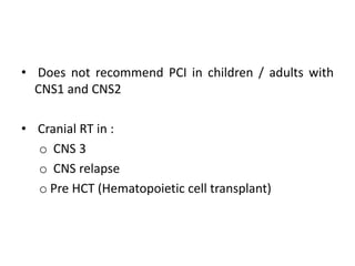 • Does not recommend PCI in children / adults with
CNS1 and CNS2
• Cranial RT in :
o CNS 3
o CNS relapse
o Pre HCT (Hematopoietic cell transplant)
 