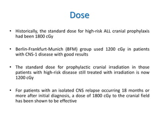 Dose
• Historically, the standard dose for high-risk ALL cranial prophylaxis
had been 1800 cGy
• Berlin-Frankfurt-Munich (BFM) group used 1200 cGy in patients
with CNS-1 disease with good results
• The standard dose for prophylactic cranial irradiation in those
patients with high-risk disease still treated with irradiation is now
1200 cGy
• For patients with an isolated CNS relapse occurring 18 months or
more after initial diagnosis, a dose of 1800 cGy to the cranial field
has been shown to be effective
 