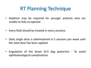 RT Planning Technique
• Sedation may be required for younger patients who are
unable to fully co-operate
• Every field should be treated in every sessions
• Daily single dose is administered in 5 sessions per week until
the total dose has been applied
• Angulation of the beam (3-5 deg posterior) - To avoid
ophthalmological complications
 