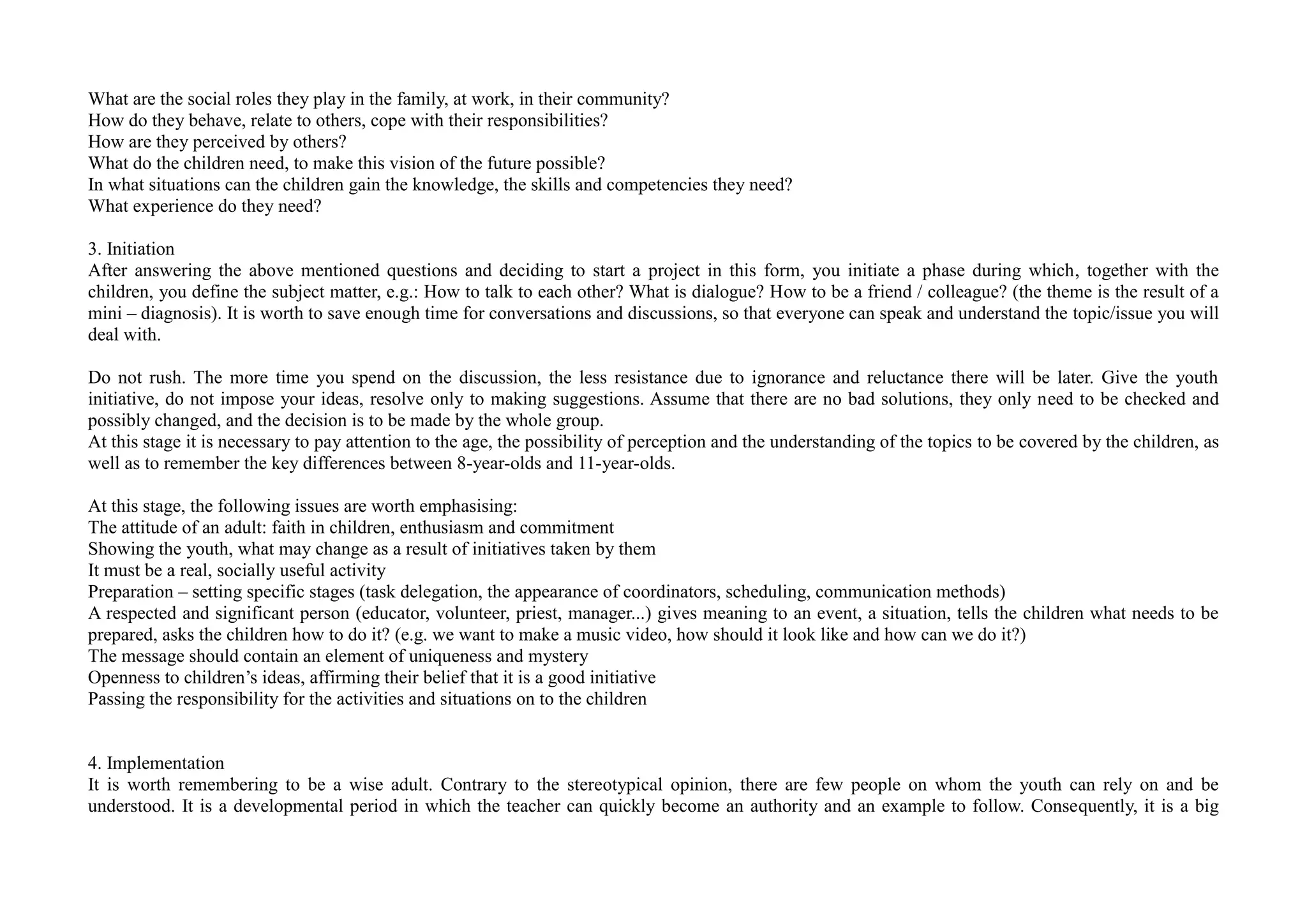 What are the social roles they play in the family, at work, in their community?
How do they behave, relate to others, cope with their responsibilities?
How are they perceived by others?
What do the children need, to make this vision of the future possible?
In what situations can the children gain the knowledge, the skills and competencies they need?
What experience do they need?
3. Initiation
After answering the above mentioned questions and deciding to start a project in this form, you initiate a phase during which, together with the
children, you define the subject matter, e.g.: How to talk to each other? What is dialogue? How to be a friend / colleague? (the theme is the result of a
mini – diagnosis). It is worth to save enough time for conversations and discussions, so that everyone can speak and understand the topic/issue you will
deal with.
Do not rush. The more time you spend on the discussion, the less resistance due to ignorance and reluctance there will be later. Give the youth
initiative, do not impose your ideas, resolve only to making suggestions. Assume that there are no bad solutions, they only need to be checked and
possibly changed, and the decision is to be made by the whole group.
At this stage it is necessary to pay attention to the age, the possibility of perception and the understanding of the topics to be covered by the children, as
well as to remember the key differences between 8-year-olds and 11-year-olds.
At this stage, the following issues are worth emphasising:
The attitude of an adult: faith in children, enthusiasm and commitment
Showing the youth, what may change as a result of initiatives taken by them
It must be a real, socially useful activity
Preparation – setting specific stages (task delegation, the appearance of coordinators, scheduling, communication methods)
A respected and significant person (educator, volunteer, priest, manager...) gives meaning to an event, a situation, tells the children what needs to be
prepared, asks the children how to do it? (e.g. we want to make a music video, how should it look like and how can we do it?)
The message should contain an element of uniqueness and mystery
Openness to children’s ideas, affirming their belief that it is a good initiative
Passing the responsibility for the activities and situations on to the children
4. Implementation
It is worth remembering to be a wise adult. Contrary to the stereotypical opinion, there are few people on whom the youth can rely on and be
understood. It is a developmental period in which the teacher can quickly become an authority and an example to follow. Consequently, it is a big
 