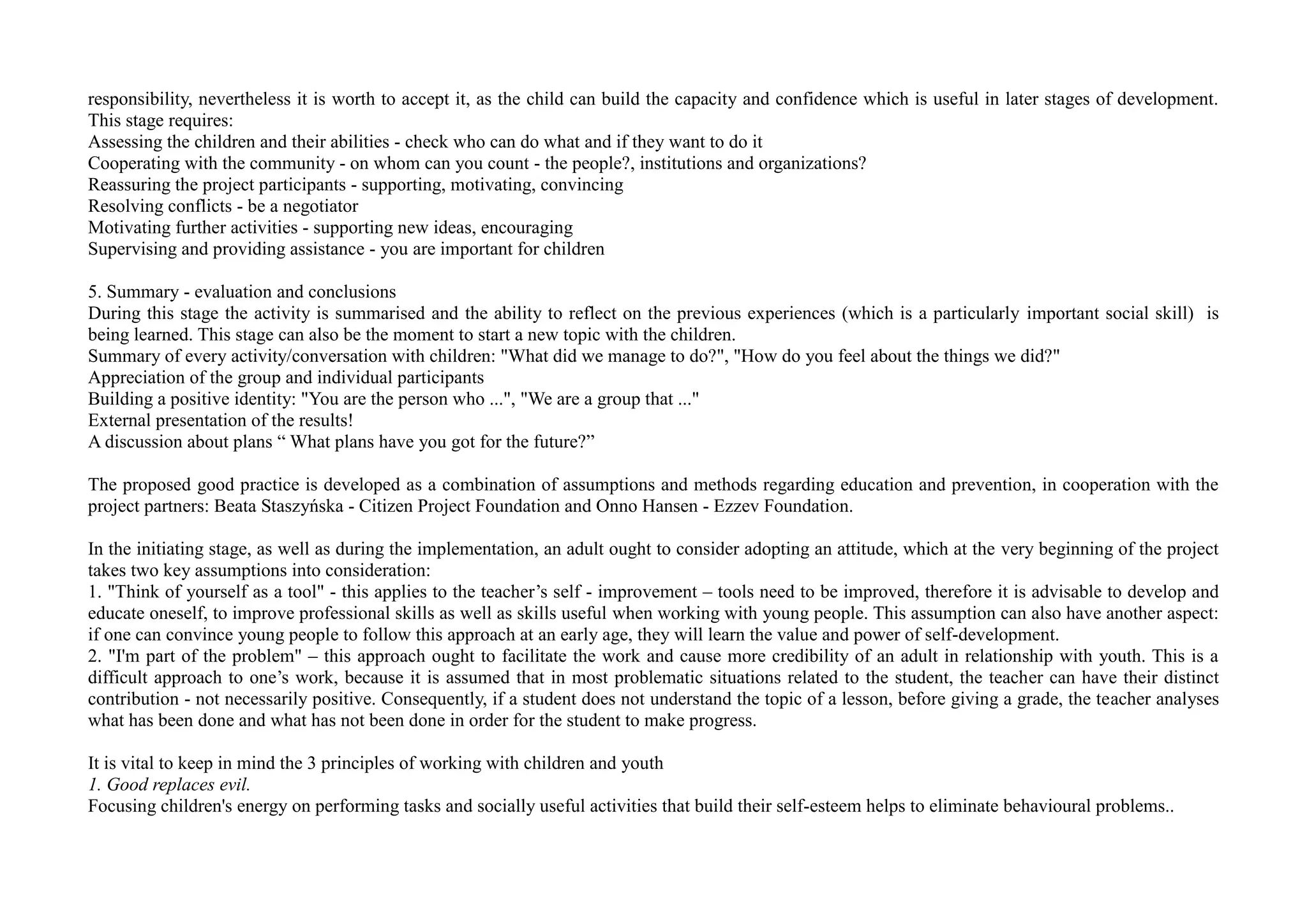 responsibility, nevertheless it is worth to accept it, as the child can build the capacity and confidence which is useful in later stages of development.
This stage requires:
Assessing the children and their abilities - check who can do what and if they want to do it
Cooperating with the community - on whom can you count - the people?, institutions and organizations?
Reassuring the project participants - supporting, motivating, convincing
Resolving conflicts - be a negotiator
Motivating further activities - supporting new ideas, encouraging
Supervising and providing assistance - you are important for children
5. Summary - evaluation and conclusions
During this stage the activity is summarised and the ability to reflect on the previous experiences (which is a particularly important social skill) is
being learned. This stage can also be the moment to start a new topic with the children.
Summary of every activity/conversation with children: "What did we manage to do?", "How do you feel about the things we did?"
Appreciation of the group and individual participants
Building a positive identity: "You are the person who ...", "We are a group that ..."
External presentation of the results!
A discussion about plans “ What plans have you got for the future?”
The proposed good practice is developed as a combination of assumptions and methods regarding education and prevention, in cooperation with the
project partners: Beata Staszyńska - Citizen Project Foundation and Onno Hansen - Ezzev Foundation.
In the initiating stage, as well as during the implementation, an adult ought to consider adopting an attitude, which at the very beginning of the project
takes two key assumptions into consideration:
1. "Think of yourself as a tool" - this applies to the teacher’s self - improvement – tools need to be improved, therefore it is advisable to develop and
educate oneself, to improve professional skills as well as skills useful when working with young people. This assumption can also have another aspect:
if one can convince young people to follow this approach at an early age, they will learn the value and power of self-development.
2. "I'm part of the problem" – this approach ought to facilitate the work and cause more credibility of an adult in relationship with youth. This is a
difficult approach to one’s work, because it is assumed that in most problematic situations related to the student, the teacher can have their distinct
contribution - not necessarily positive. Consequently, if a student does not understand the topic of a lesson, before giving a grade, the teacher analyses
what has been done and what has not been done in order for the student to make progress.
It is vital to keep in mind the 3 principles of working with children and youth
1. Good replaces evil.
Focusing children's energy on performing tasks and socially useful activities that build their self-esteem helps to eliminate behavioural problems..
 