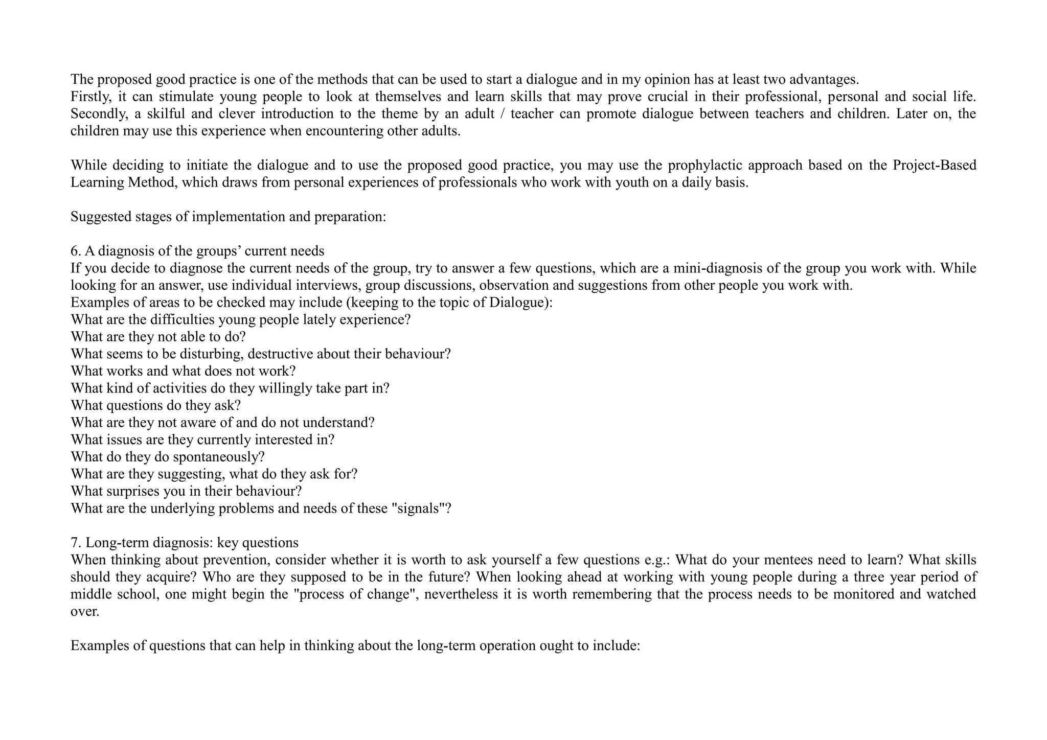 The proposed good practice is one of the methods that can be used to start a dialogue and in my opinion has at least two advantages.
Firstly, it can stimulate young people to look at themselves and learn skills that may prove crucial in their professional, personal and social life.
Secondly, a skilful and clever introduction to the theme by an adult / teacher can promote dialogue between teachers and children. Later on, the
children may use this experience when encountering other adults.
While deciding to initiate the dialogue and to use the proposed good practice, you may use the prophylactic approach based on the Project-Based
Learning Method, which draws from personal experiences of professionals who work with youth on a daily basis.
Suggested stages of implementation and preparation:
6. A diagnosis of the groups’ current needs
If you decide to diagnose the current needs of the group, try to answer a few questions, which are a mini-diagnosis of the group you work with. While
looking for an answer, use individual interviews, group discussions, observation and suggestions from other people you work with.
Examples of areas to be checked may include (keeping to the topic of Dialogue):
What are the difficulties young people lately experience?
What are they not able to do?
What seems to be disturbing, destructive about their behaviour?
What works and what does not work?
What kind of activities do they willingly take part in?
What questions do they ask?
What are they not aware of and do not understand?
What issues are they currently interested in?
What do they do spontaneously?
What are they suggesting, what do they ask for?
What surprises you in their behaviour?
What are the underlying problems and needs of these "signals"?
7. Long-term diagnosis: key questions
When thinking about prevention, consider whether it is worth to ask yourself a few questions e.g.: What do your mentees need to learn? What skills
should they acquire? Who are they supposed to be in the future? When looking ahead at working with young people during a three year period of
middle school, one might begin the "process of change", nevertheless it is worth remembering that the process needs to be monitored and watched
over.
Examples of questions that can help in thinking about the long-term operation ought to include:
 