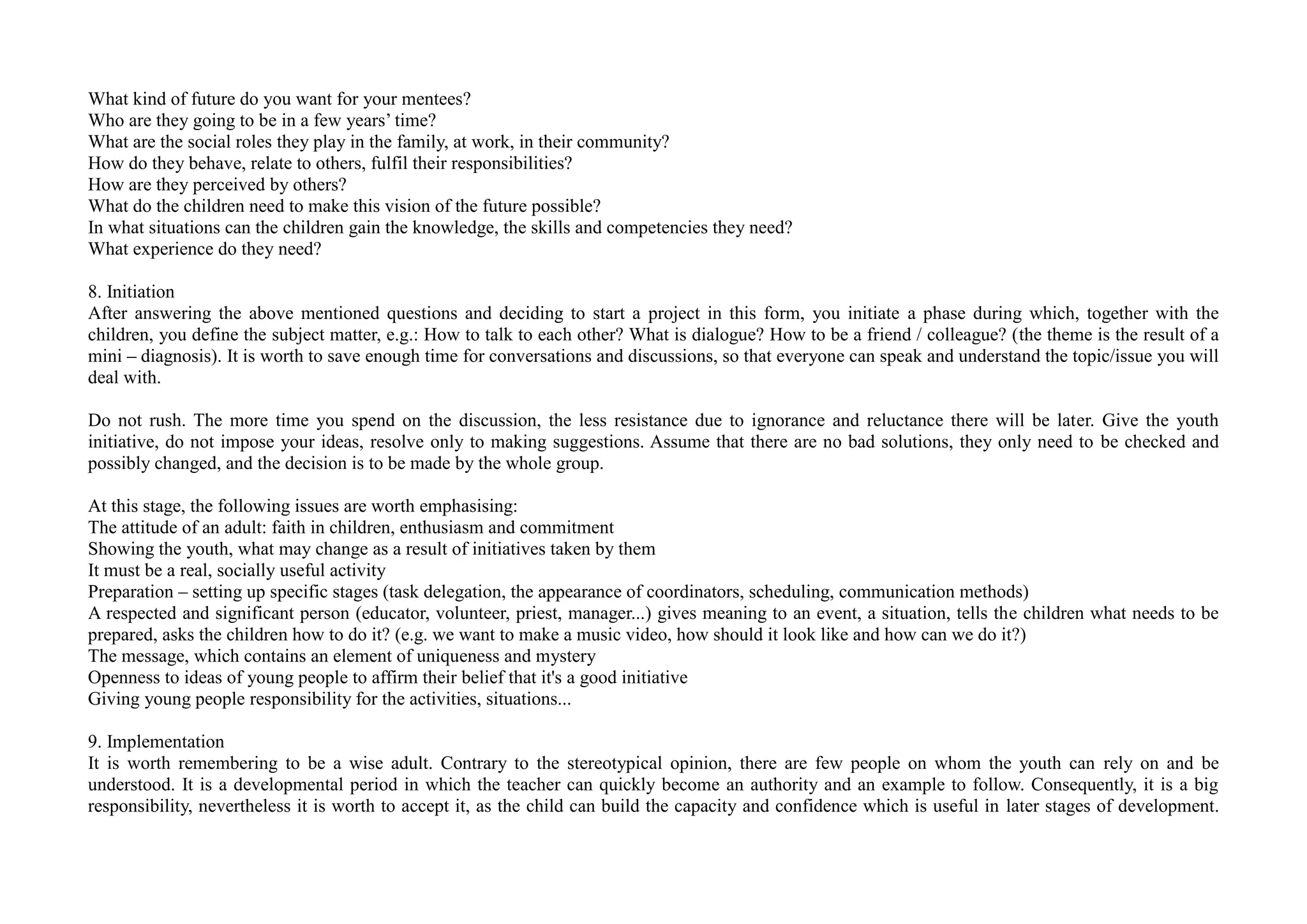What kind of future do you want for your mentees?
Who are they going to be in a few years’ time?
What are the social roles they play in the family, at work, in their community?
How do they behave, relate to others, fulfil their responsibilities?
How are they perceived by others?
What do the children need to make this vision of the future possible?
In what situations can the children gain the knowledge, the skills and competencies they need?
What experience do they need?
8. Initiation
After answering the above mentioned questions and deciding to start a project in this form, you initiate a phase during which, together with the
children, you define the subject matter, e.g.: How to talk to each other? What is dialogue? How to be a friend / colleague? (the theme is the result of a
mini – diagnosis). It is worth to save enough time for conversations and discussions, so that everyone can speak and understand the topic/issue you will
deal with.
Do not rush. The more time you spend on the discussion, the less resistance due to ignorance and reluctance there will be later. Give the youth
initiative, do not impose your ideas, resolve only to making suggestions. Assume that there are no bad solutions, they only need to be checked and
possibly changed, and the decision is to be made by the whole group.
At this stage, the following issues are worth emphasising:
The attitude of an adult: faith in children, enthusiasm and commitment
Showing the youth, what may change as a result of initiatives taken by them
It must be a real, socially useful activity
Preparation – setting up specific stages (task delegation, the appearance of coordinators, scheduling, communication methods)
A respected and significant person (educator, volunteer, priest, manager...) gives meaning to an event, a situation, tells the children what needs to be
prepared, asks the children how to do it? (e.g. we want to make a music video, how should it look like and how can we do it?)
The message, which contains an element of uniqueness and mystery
Openness to ideas of young people to affirm their belief that it's a good initiative
Giving young people responsibility for the activities, situations...
9. Implementation
It is worth remembering to be a wise adult. Contrary to the stereotypical opinion, there are few people on whom the youth can rely on and be
understood. It is a developmental period in which the teacher can quickly become an authority and an example to follow. Consequently, it is a big
responsibility, nevertheless it is worth to accept it, as the child can build the capacity and confidence which is useful in later stages of development.
 