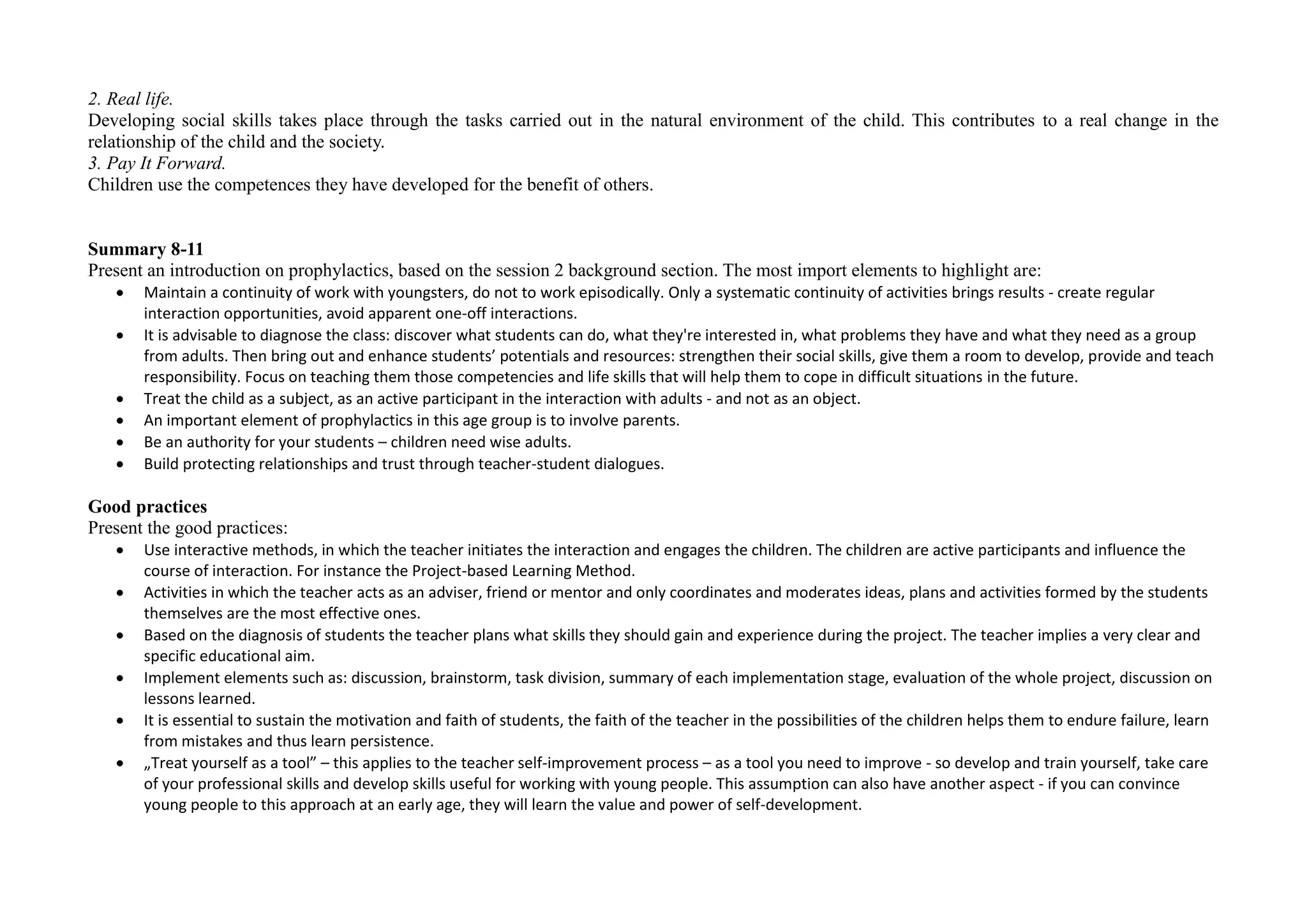2. Real life.
Developing social skills takes place through the tasks carried out in the natural environment of the child. This contributes to a real change in the
relationship of the child and the society.
3. Pay It Forward.
Children use the competences they have developed for the benefit of others.
Summary 8-11
Present an introduction on prophylactics, based on the session 2 background section. The most import elements to highlight are:
 Maintain a continuity of work with youngsters, do not to work episodically. Only a systematic continuity of activities brings results - create regular
interaction opportunities, avoid apparent one-off interactions.
 It is advisable to diagnose the class: discover what students can do, what they're interested in, what problems they have and what they need as a group
from adults. Then bring out and enhance students’ potentials and resources: strengthen their social skills, give them a room to develop, provide and teach
responsibility. Focus on teaching them those competencies and life skills that will help them to cope in difficult situations in the future.
 Treat the child as a subject, as an active participant in the interaction with adults - and not as an object.
 An important element of prophylactics in this age group is to involve parents.
 Be an authority for your students – children need wise adults.
 Build protecting relationships and trust through teacher-student dialogues.
Good practices
Present the good practices:
 Use interactive methods, in which the teacher initiates the interaction and engages the children. The children are active participants and influence the
course of interaction. For instance the Project-based Learning Method.
 Activities in which the teacher acts as an adviser, friend or mentor and only coordinates and moderates ideas, plans and activities formed by the students
themselves are the most effective ones.
 Based on the diagnosis of students the teacher plans what skills they should gain and experience during the project. The teacher implies a very clear and
specific educational aim.
 Implement elements such as: discussion, brainstorm, task division, summary of each implementation stage, evaluation of the whole project, discussion on
lessons learned.
 It is essential to sustain the motivation and faith of students, the faith of the teacher in the possibilities of the children helps them to endure failure, learn
from mistakes and thus learn persistence.
 „Treat yourself as a tool” – this applies to the teacher self-improvement process – as a tool you need to improve - so develop and train yourself, take care
of your professional skills and develop skills useful for working with young people. This assumption can also have another aspect - if you can convince
young people to this approach at an early age, they will learn the value and power of self-development.
 