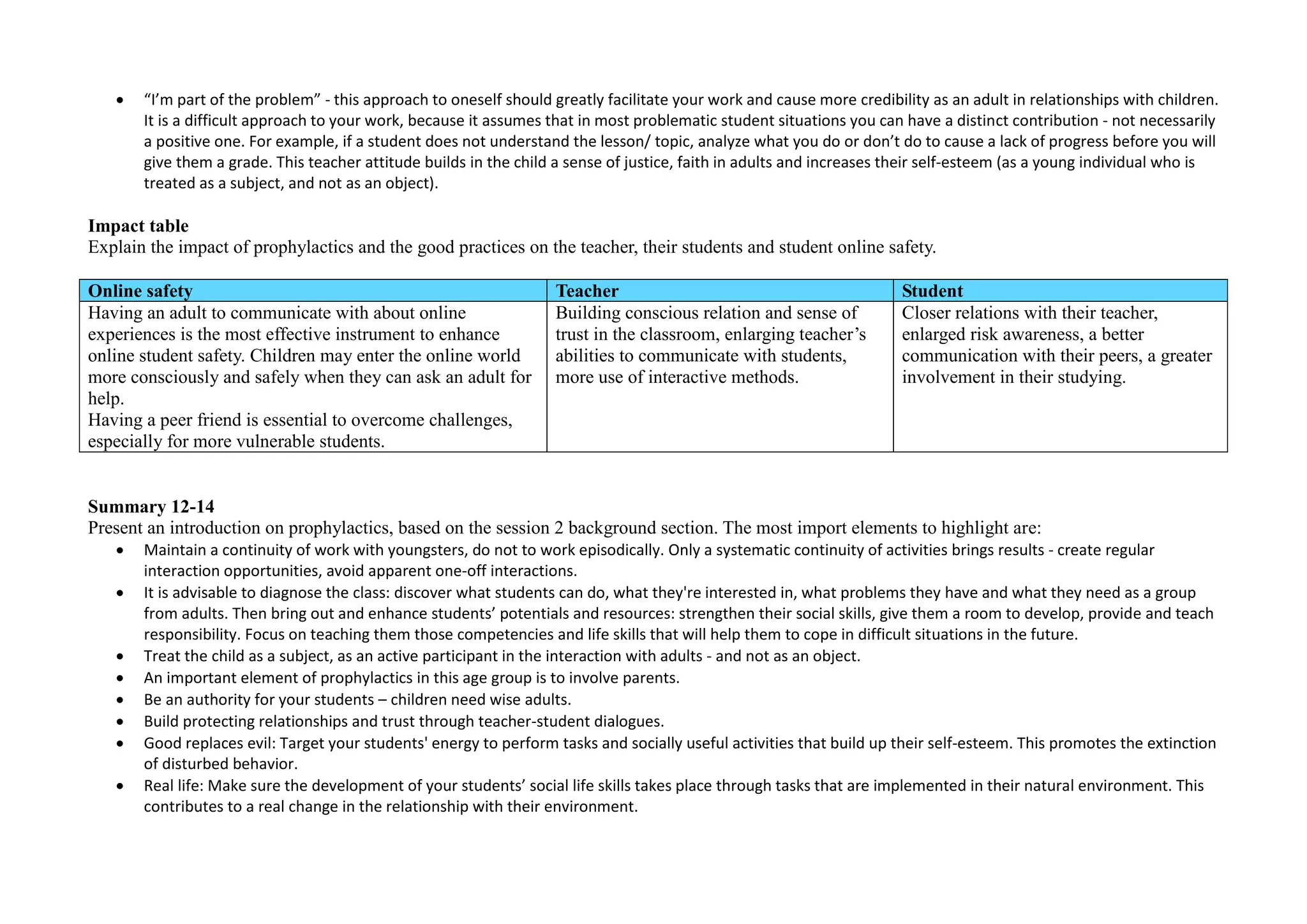  “I’m part of the problem” - this approach to oneself should greatly facilitate your work and cause more credibility as an adult in relationships with children.
It is a difficult approach to your work, because it assumes that in most problematic student situations you can have a distinct contribution - not necessarily
a positive one. For example, if a student does not understand the lesson/ topic, analyze what you do or don’t do to cause a lack of progress before you will
give them a grade. This teacher attitude builds in the child a sense of justice, faith in adults and increases their self-esteem (as a young individual who is
treated as a subject, and not as an object).
Impact table
Explain the impact of prophylactics and the good practices on the teacher, their students and student online safety.
Online safety Teacher Student
Having an adult to communicate with about online
experiences is the most effective instrument to enhance
online student safety. Children may enter the online world
more consciously and safely when they can ask an adult for
help.
Having a peer friend is essential to overcome challenges,
especially for more vulnerable students.
Building conscious relation and sense of
trust in the classroom, enlarging teacher’s
abilities to communicate with students,
more use of interactive methods.
Closer relations with their teacher,
enlarged risk awareness, a better
communication with their peers, a greater
involvement in their studying.
Summary 12-14
Present an introduction on prophylactics, based on the session 2 background section. The most import elements to highlight are:
 Maintain a continuity of work with youngsters, do not to work episodically. Only a systematic continuity of activities brings results - create regular
interaction opportunities, avoid apparent one-off interactions.
 It is advisable to diagnose the class: discover what students can do, what they're interested in, what problems they have and what they need as a group
from adults. Then bring out and enhance students’ potentials and resources: strengthen their social skills, give them a room to develop, provide and teach
responsibility. Focus on teaching them those competencies and life skills that will help them to cope in difficult situations in the future.
 Treat the child as a subject, as an active participant in the interaction with adults - and not as an object.
 An important element of prophylactics in this age group is to involve parents.
 Be an authority for your students – children need wise adults.
 Build protecting relationships and trust through teacher-student dialogues.
 Good replaces evil: Target your students' energy to perform tasks and socially useful activities that build up their self-esteem. This promotes the extinction
of disturbed behavior.
 Real life: Make sure the development of your students’ social life skills takes place through tasks that are implemented in their natural environment. This
contributes to a real change in the relationship with their environment.
 