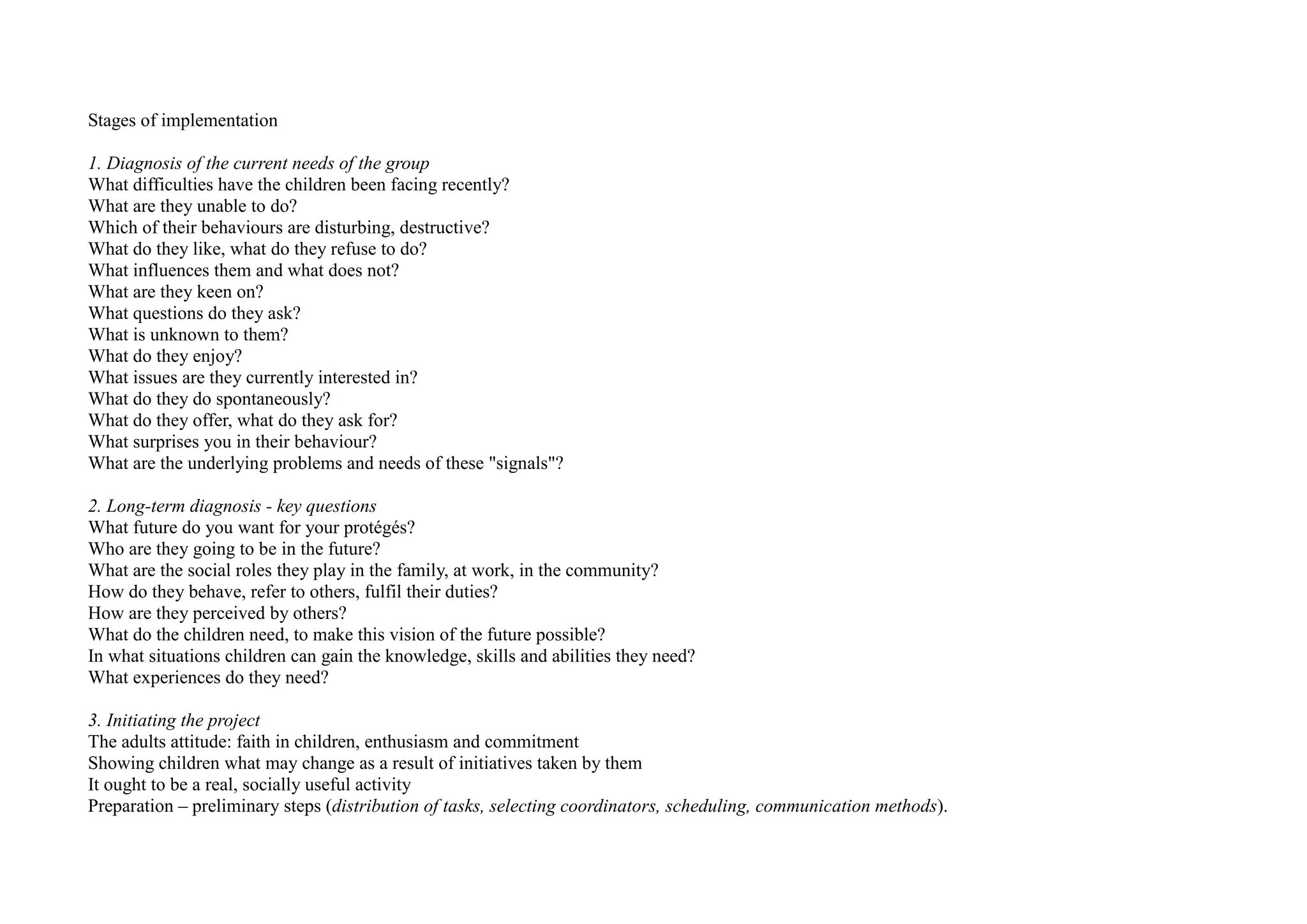 Stages of implementation
1. Diagnosis of the current needs of the group
What difficulties have the children been facing recently?
What are they unable to do?
Which of their behaviours are disturbing, destructive?
What do they like, what do they refuse to do?
What influences them and what does not?
What are they keen on?
What questions do they ask?
What is unknown to them?
What do they enjoy?
What issues are they currently interested in?
What do they do spontaneously?
What do they offer, what do they ask for?
What surprises you in their behaviour?
What are the underlying problems and needs of these "signals"?
2. Long-term diagnosis - key questions
What future do you want for your protégés?
Who are they going to be in the future?
What are the social roles they play in the family, at work, in the community?
How do they behave, refer to others, fulfil their duties?
How are they perceived by others?
What do the children need, to make this vision of the future possible?
In what situations children can gain the knowledge, skills and abilities they need?
What experiences do they need?
3. Initiating the project
The adults attitude: faith in children, enthusiasm and commitment
Showing children what may change as a result of initiatives taken by them
It ought to be a real, socially useful activity
Preparation – preliminary steps (distribution of tasks, selecting coordinators, scheduling, communication methods).
 