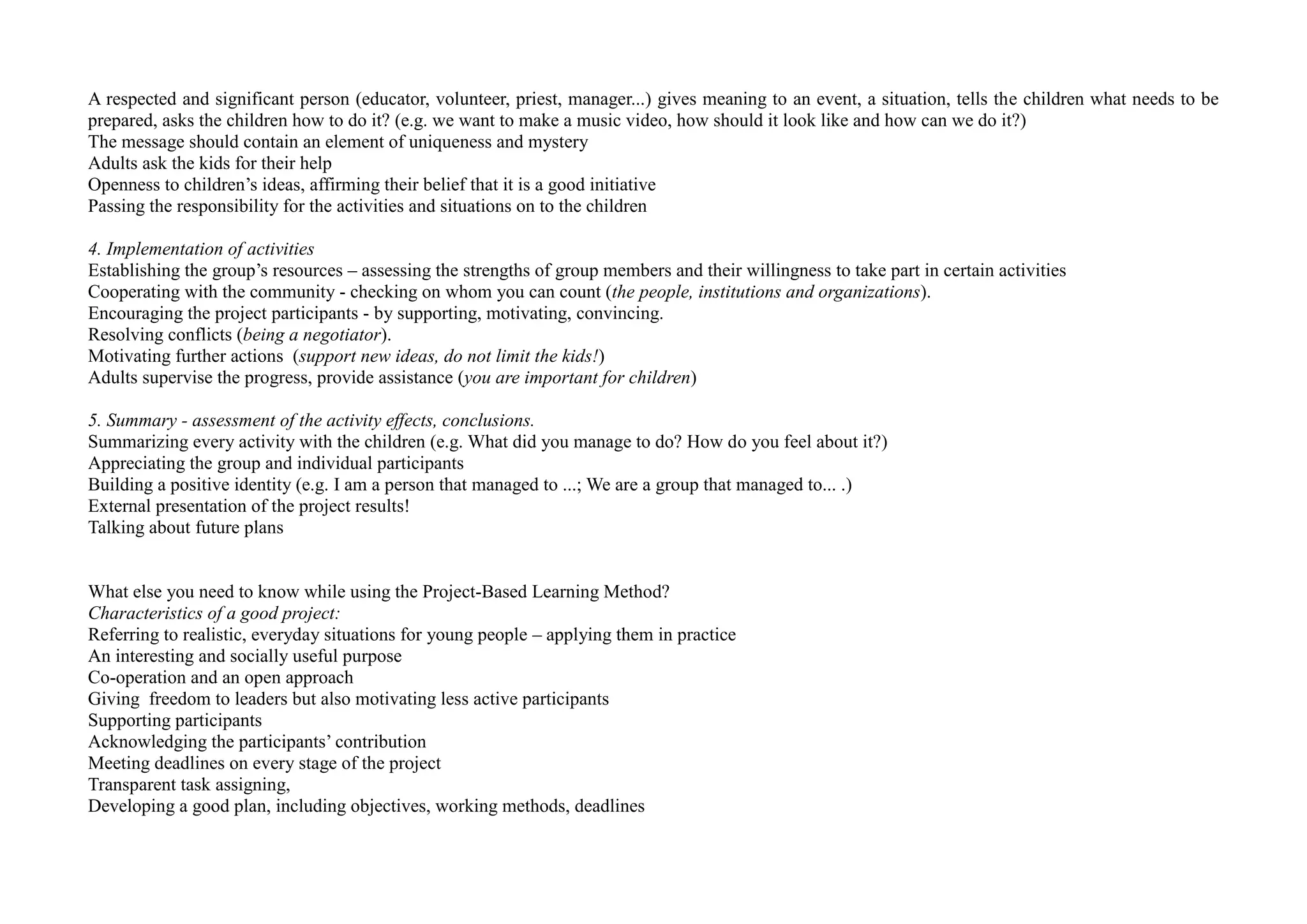 A respected and significant person (educator, volunteer, priest, manager...) gives meaning to an event, a situation, tells the children what needs to be
prepared, asks the children how to do it? (e.g. we want to make a music video, how should it look like and how can we do it?)
The message should contain an element of uniqueness and mystery
Adults ask the kids for their help
Openness to children’s ideas, affirming their belief that it is a good initiative
Passing the responsibility for the activities and situations on to the children
4. Implementation of activities
Establishing the group’s resources – assessing the strengths of group members and their willingness to take part in certain activities
Cooperating with the community - checking on whom you can count (the people, institutions and organizations).
Encouraging the project participants - by supporting, motivating, convincing.
Resolving conflicts (being a negotiator).
Motivating further actions (support new ideas, do not limit the kids!)
Adults supervise the progress, provide assistance (you are important for children)
5. Summary - assessment of the activity effects, conclusions.
Summarizing every activity with the children (e.g. What did you manage to do? How do you feel about it?)
Appreciating the group and individual participants
Building a positive identity (e.g. I am a person that managed to ...; We are a group that managed to... .)
External presentation of the project results!
Talking about future plans
What else you need to know while using the Project-Based Learning Method?
Characteristics of a good project:
Referring to realistic, everyday situations for young people – applying them in practice
An interesting and socially useful purpose
Co-operation and an open approach
Giving freedom to leaders but also motivating less active participants
Supporting participants
Acknowledging the participants’ contribution
Meeting deadlines on every stage of the project
Transparent task assigning,
Developing a good plan, including objectives, working methods, deadlines
 