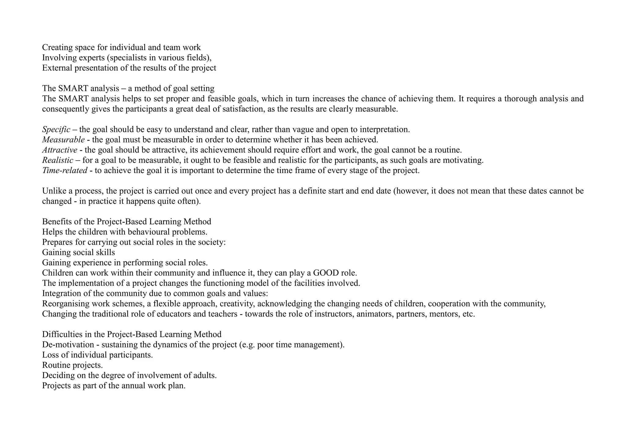 Creating space for individual and team work
Involving experts (specialists in various fields),
External presentation of the results of the project
The SMART analysis – a method of goal setting
The SMART analysis helps to set proper and feasible goals, which in turn increases the chance of achieving them. It requires a thorough analysis and
consequently gives the participants a great deal of satisfaction, as the results are clearly measurable.
Specific – the goal should be easy to understand and clear, rather than vague and open to interpretation.
Measurable - the goal must be measurable in order to determine whether it has been achieved.
Attractive - the goal should be attractive, its achievement should require effort and work, the goal cannot be a routine.
Realistic – for a goal to be measurable, it ought to be feasible and realistic for the participants, as such goals are motivating.
Time-related - to achieve the goal it is important to determine the time frame of every stage of the project.
Unlike a process, the project is carried out once and every project has a definite start and end date (however, it does not mean that these dates cannot be
changed - in practice it happens quite often).
Benefits of the Project-Based Learning Method
Helps the children with behavioural problems.
Prepares for carrying out social roles in the society:
Gaining social skills
Gaining experience in performing social roles.
Children can work within their community and influence it, they can play a GOOD role.
The implementation of a project changes the functioning model of the facilities involved.
Integration of the community due to common goals and values:
Reorganising work schemes, a flexible approach, creativity, acknowledging the changing needs of children, cooperation with the community,
Changing the traditional role of educators and teachers - towards the role of instructors, animators, partners, mentors, etc.
Difficulties in the Project-Based Learning Method
De-motivation - sustaining the dynamics of the project (e.g. poor time management).
Loss of individual participants.
Routine projects.
Deciding on the degree of involvement of adults.
Projects as part of the annual work plan.
 