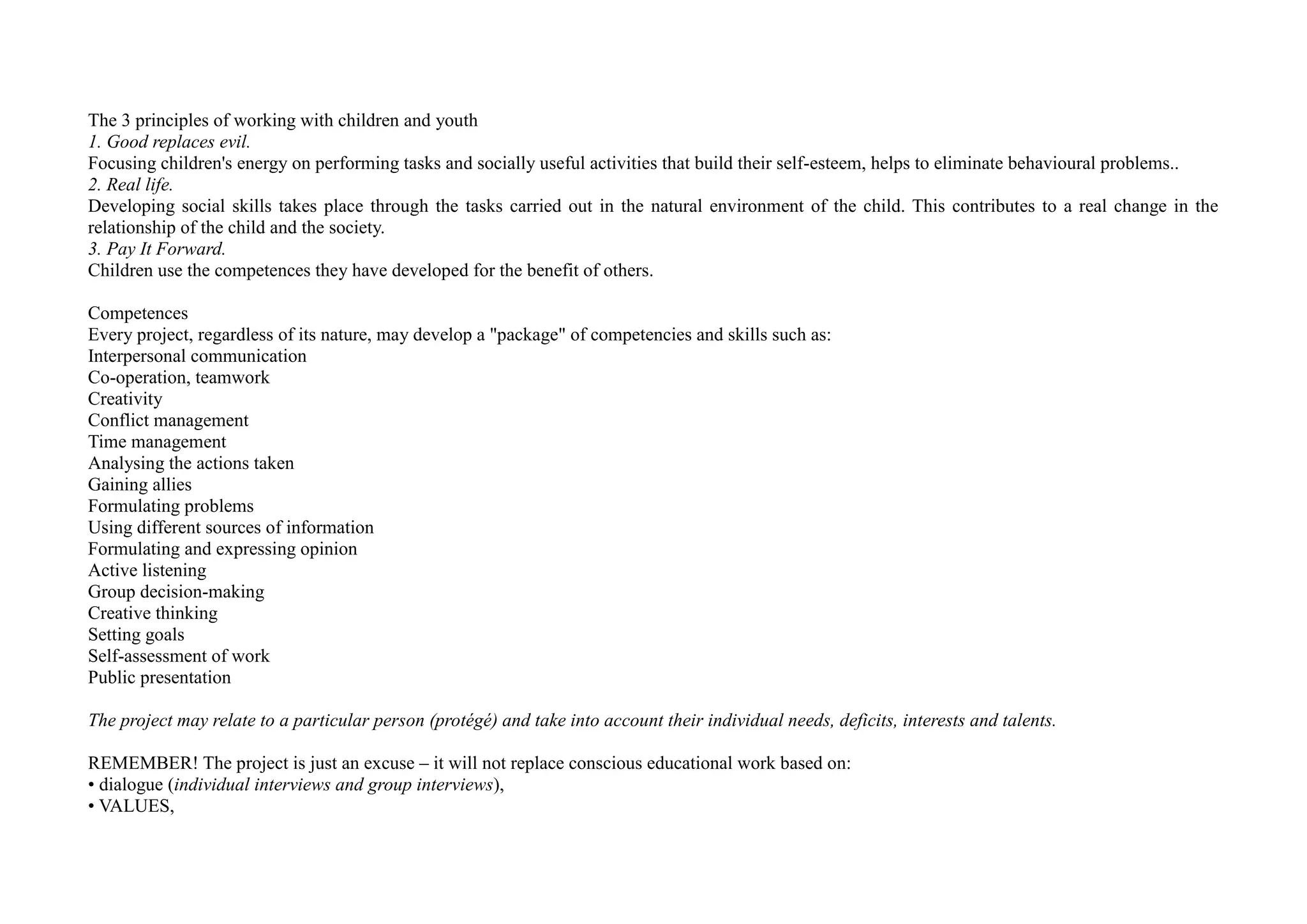 The 3 principles of working with children and youth
1. Good replaces evil.
Focusing children's energy on performing tasks and socially useful activities that build their self-esteem, helps to eliminate behavioural problems..
2. Real life.
Developing social skills takes place through the tasks carried out in the natural environment of the child. This contributes to a real change in the
relationship of the child and the society.
3. Pay It Forward.
Children use the competences they have developed for the benefit of others.
Competences
Every project, regardless of its nature, may develop a "package" of competencies and skills such as:
Interpersonal communication
Co-operation, teamwork
Creativity
Conflict management
Time management
Analysing the actions taken
Gaining allies
Formulating problems
Using different sources of information
Formulating and expressing opinion
Active listening
Group decision-making
Creative thinking
Setting goals
Self-assessment of work
Public presentation
The project may relate to a particular person (protégé) and take into account their individual needs, deficits, interests and talents.
REMEMBER! The project is just an excuse – it will not replace conscious educational work based on:
• dialogue (individual interviews and group interviews),
• VALUES,
 